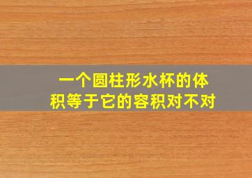 一个圆柱形水杯的体积等于它的容积对不对