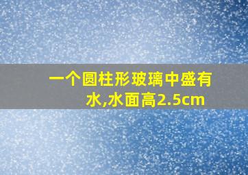 一个圆柱形玻璃中盛有水,水面高2.5cm