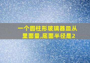 一个圆柱形玻璃器皿从里面量,底面半径是2