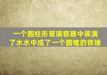 一个圆柱形玻璃容器中装满了水水中成了一个圆锥的铁锤