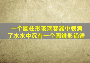 一个圆柱形玻璃容器中装满了水水中沉有一个圆锥形铅锤