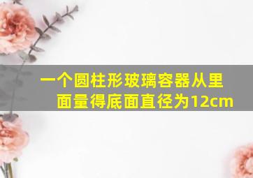 一个圆柱形玻璃容器从里面量得底面直径为12cm