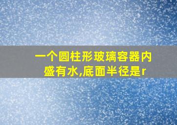 一个圆柱形玻璃容器内盛有水,底面半径是r