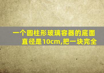 一个圆柱形玻璃容器的底面直径是10cm,把一块完全