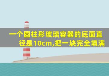 一个圆柱形玻璃容器的底面直径是10cm,把一块完全填满