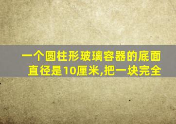 一个圆柱形玻璃容器的底面直径是10厘米,把一块完全