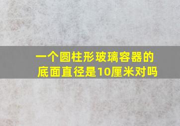 一个圆柱形玻璃容器的底面直径是10厘米对吗