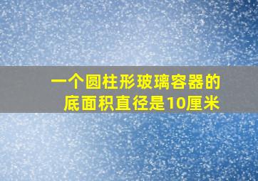 一个圆柱形玻璃容器的底面积直径是10厘米