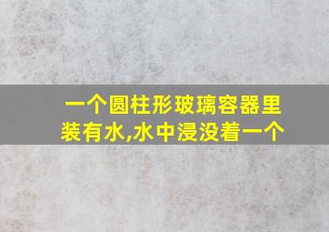 一个圆柱形玻璃容器里装有水,水中浸没着一个