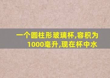 一个圆柱形玻璃杯,容积为1000毫升,现在杯中水