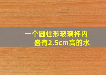 一个圆柱形玻璃杯内盛有2.5cm高的水