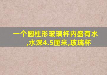 一个圆柱形玻璃杯内盛有水,水深4.5厘米,玻璃杯