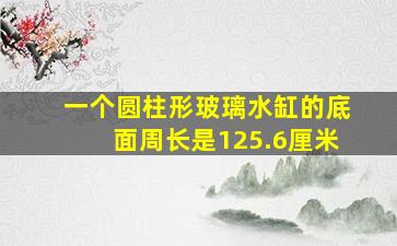 一个圆柱形玻璃水缸的底面周长是125.6厘米