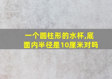 一个圆柱形的水杯,底面内半径是10厘米对吗