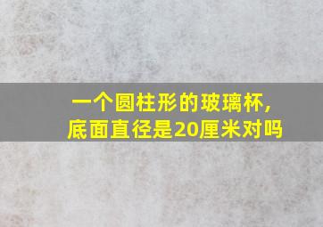 一个圆柱形的玻璃杯,底面直径是20厘米对吗