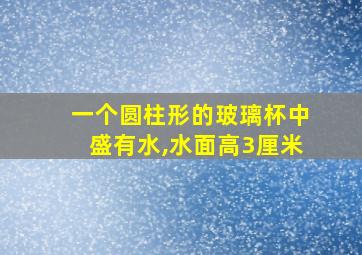 一个圆柱形的玻璃杯中盛有水,水面高3厘米