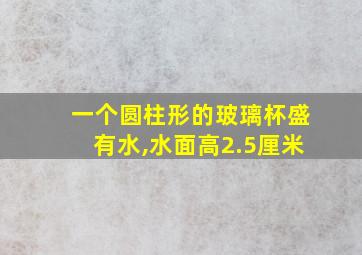 一个圆柱形的玻璃杯盛有水,水面高2.5厘米