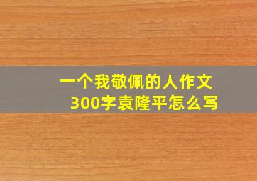 一个我敬佩的人作文300字袁隆平怎么写