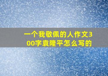 一个我敬佩的人作文300字袁隆平怎么写的