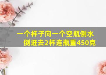 一个杯子向一个空瓶倒水倒进去2杯连瓶重450克