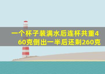 一个杯子装满水后连杯共重460克倒出一半后还剩260克