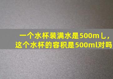 一个水杯装满水是500m乚,这个水杯的容积是500ml对吗