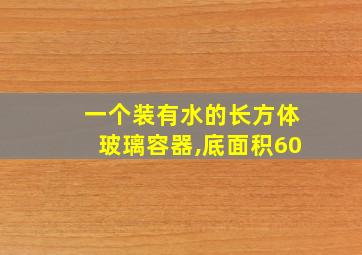 一个装有水的长方体玻璃容器,底面积60