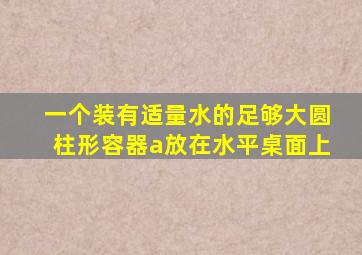 一个装有适量水的足够大圆柱形容器a放在水平桌面上