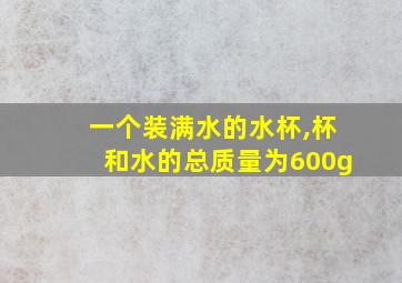 一个装满水的水杯,杯和水的总质量为600g