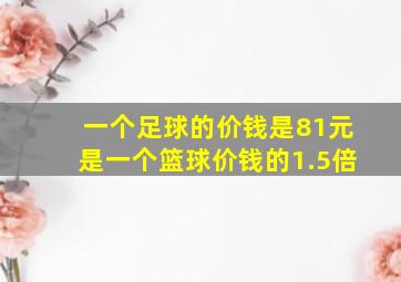 一个足球的价钱是81元是一个篮球价钱的1.5倍