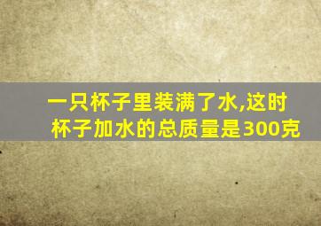 一只杯子里装满了水,这时杯子加水的总质量是300克