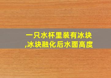 一只水杯里装有冰块,冰块融化后水面高度