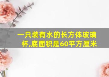 一只装有水的长方体玻璃杯,底面积是60平方厘米