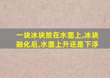 一块冰块放在水面上,冰块融化后,水面上升还是下浮