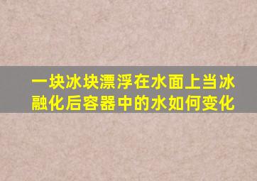 一块冰块漂浮在水面上当冰融化后容器中的水如何变化