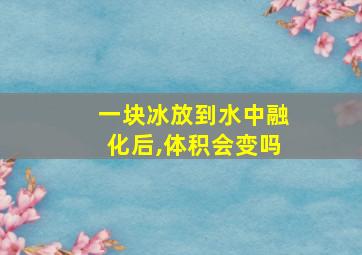 一块冰放到水中融化后,体积会变吗