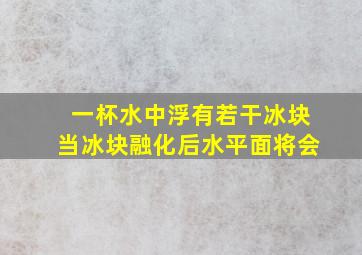 一杯水中浮有若干冰块当冰块融化后水平面将会