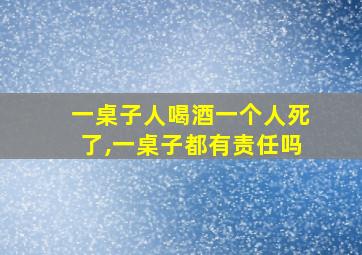 一桌子人喝酒一个人死了,一桌子都有责任吗