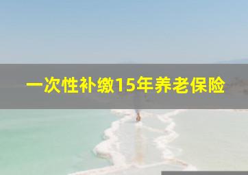 一次性补缴15年养老保险