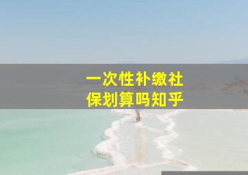 一次性补缴社保划算吗知乎