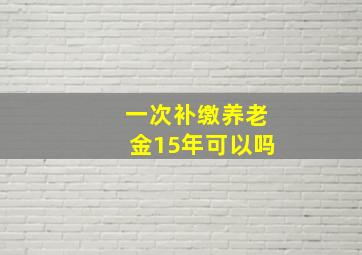 一次补缴养老金15年可以吗