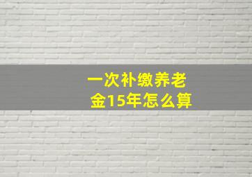 一次补缴养老金15年怎么算