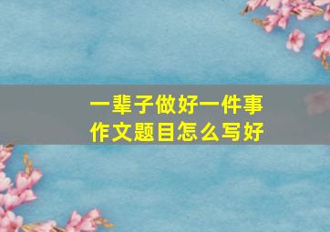 一辈子做好一件事作文题目怎么写好