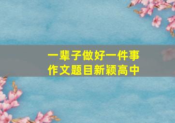 一辈子做好一件事作文题目新颖高中