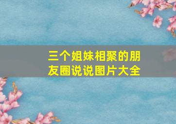 三个姐妹相聚的朋友圈说说图片大全