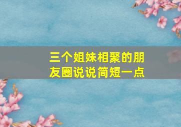 三个姐妹相聚的朋友圈说说简短一点