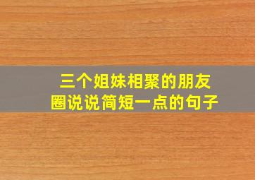 三个姐妹相聚的朋友圈说说简短一点的句子