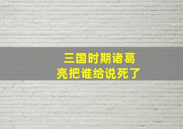 三国时期诸葛亮把谁给说死了