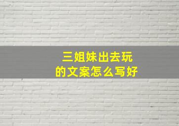 三姐妹出去玩的文案怎么写好