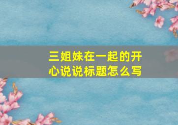 三姐妹在一起的开心说说标题怎么写